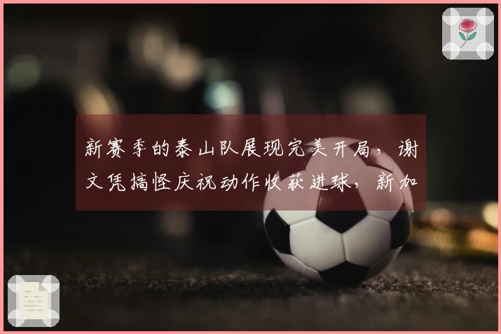 新赛季的泰山队展现完美开局，谢文凭搞怪庆祝动作收获进球，新加盟球员表现出色