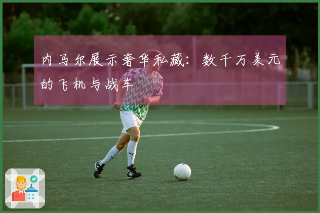 内马尔展示奢华私藏：数千万美元的飞机与战车
