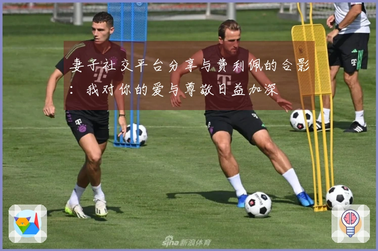 妻子社交平台分享与费利佩的合影：我对你的爱与尊敬日益加深