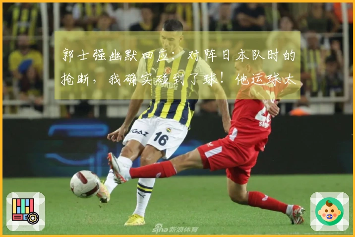 郭士强幽默回应：对阵日本队时的抢断，我确实碰到了球！他运球太开了