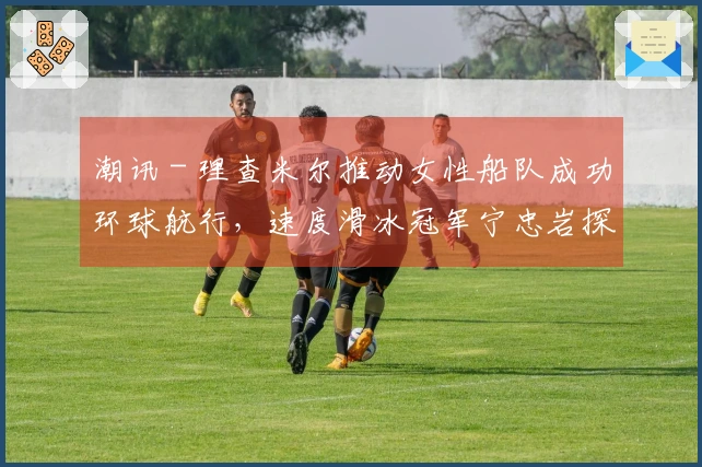 潮讯 - 理查米尔推动女性船队成功环球航行，速度滑冰冠军宁忠岩探访欧米茄展馆，COACH推出“书写我的故事”广告大片