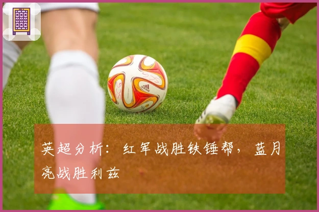 英超分析：红军战胜铁锤帮，蓝月亮战胜利兹