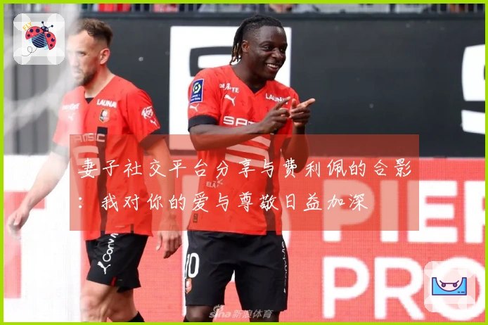 妻子社交平台分享与费利佩的合影：我对你的爱与尊敬日益加深