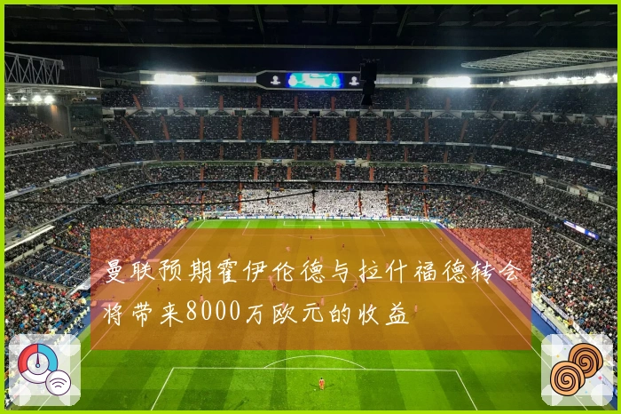 曼联预期霍伊伦德与拉什福德转会将带来8000万欧元的收益