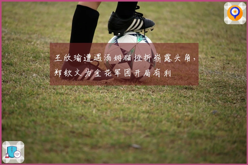 王欣瑜遭遇汤姆猫挫折崭露头角，郑钦文为金花军团开局有利