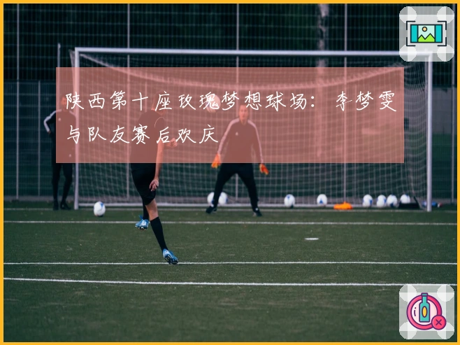 陕西第十座玫瑰梦想球场：李梦雯与队友赛后欢庆