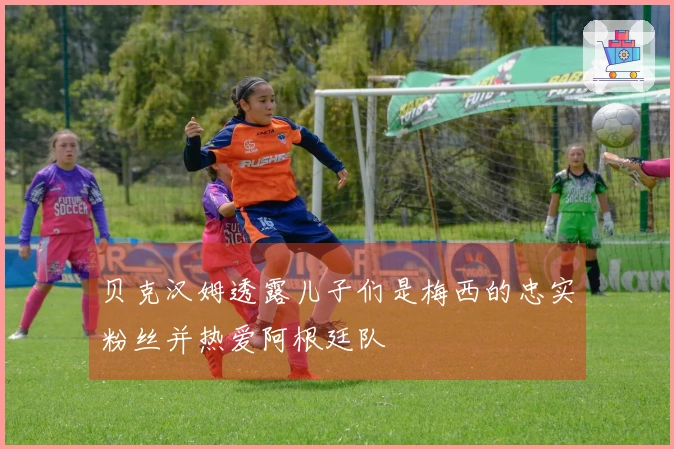 贝克汉姆透露儿子们是梅西的忠实粉丝并热爱阿根廷队