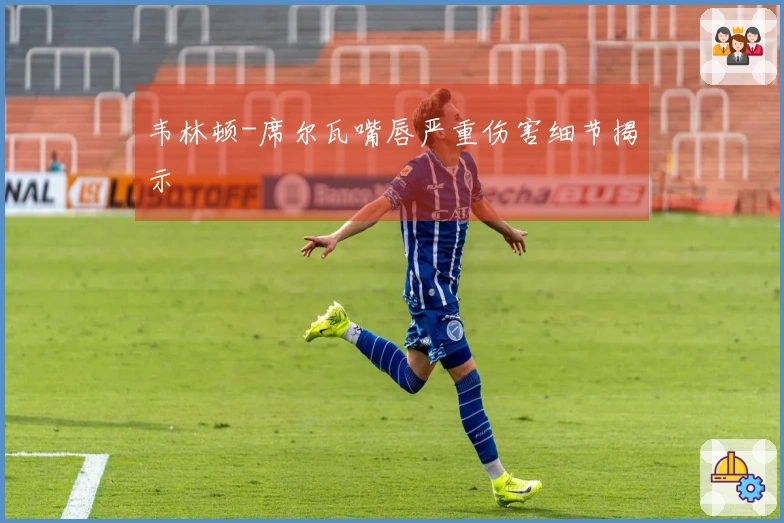 韦林顿-席尔瓦嘴唇严重伤害细节揭示