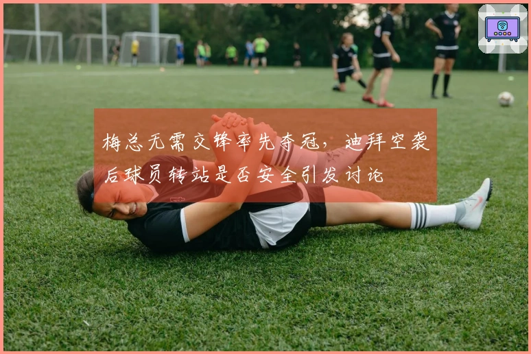 梅总无需交锋率先夺冠，迪拜空袭后球员转站是否安全引发讨论