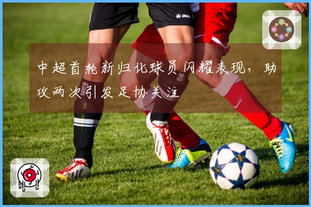 中超首轮新归化球员闪耀表现，助攻两次引发足协关注